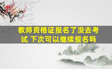 教师资格证报名了没去考试 下次可以继续报名吗